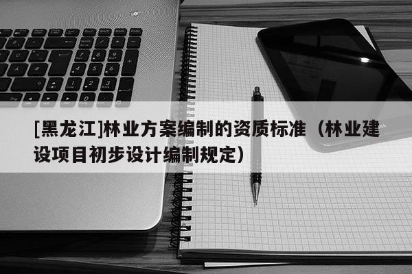 [黑龍江]林業方案編制的資質標準（林業建設項目初步設計編制規定）