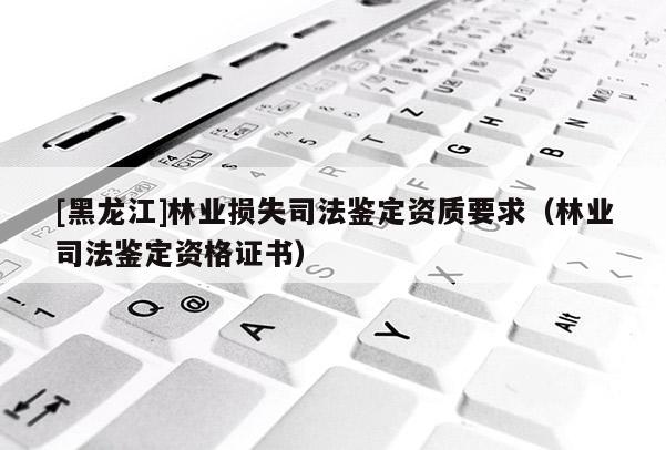 [黑龍江]林業損失司法鑒定資質要求（林業司法鑒定資格證書）