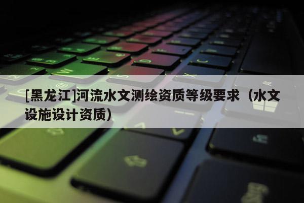 [黑龍江]河流水文測繪資質(zhì)等級要求（水文設(shè)施設(shè)計(jì)資質(zhì)）