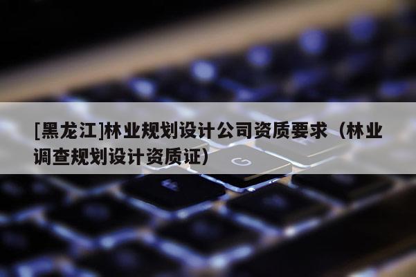 [黑龍江]林業規劃設計公司資質要求（林業調查規劃設計資質證）