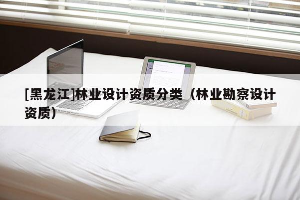 [黑龍江]林業(yè)設(shè)計資質(zhì)分類（林業(yè)勘察設(shè)計資質(zhì)）