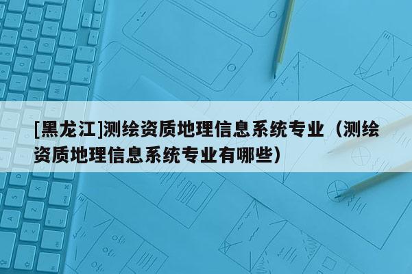[黑龍江]測繪資質地理信息系統專業（測繪資質地理信息系統專業有哪些）