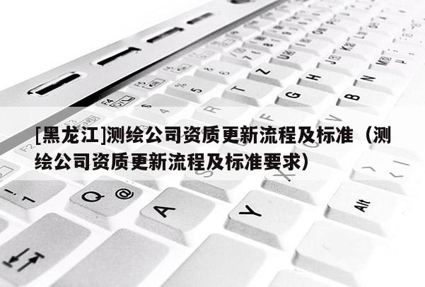[黑龍江]測繪公司資質更新流程及標準（測繪公司資質更新流程及標準要求）
