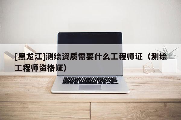 [黑龍江]測繪資質需要什么工程師證（測繪工程師資格證）