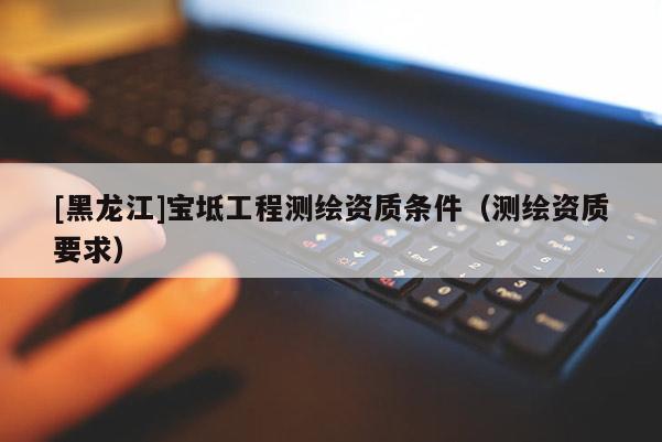 [黑龍江]寶坻工程測(cè)繪資質(zhì)條件（測(cè)繪資質(zhì)要求）