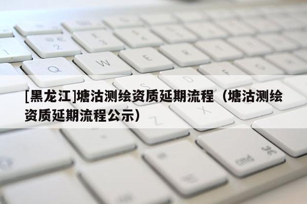 [黑龍江]塘沽測繪資質延期流程（塘沽測繪資質延期流程公示）
