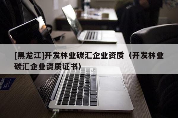 [黑龍江]開發林業碳匯企業資質（開發林業碳匯企業資質證書）