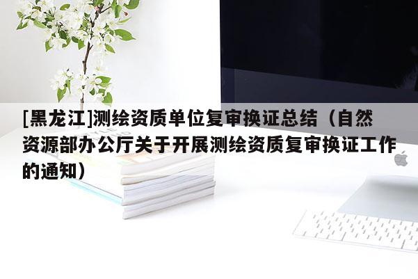 [黑龍江]測繪資質單位復審換證總結（自然資源部辦公廳關于開展測繪資質復審換證工作的通知）