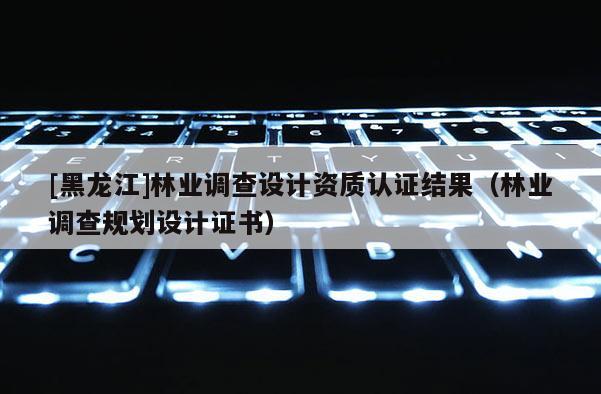 [黑龍江]林業(yè)調(diào)查設(shè)計資質(zhì)認(rèn)證結(jié)果（林業(yè)調(diào)查規(guī)劃設(shè)計證書）