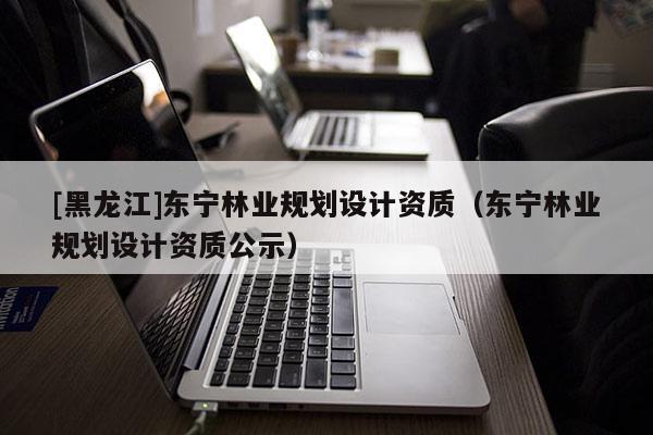 [黑龍江]東寧林業規劃設計資質（東寧林業規劃設計資質公示）