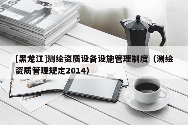 [黑龍江]測繪資質設備設施管理制度（測繪資質管理規定2014）