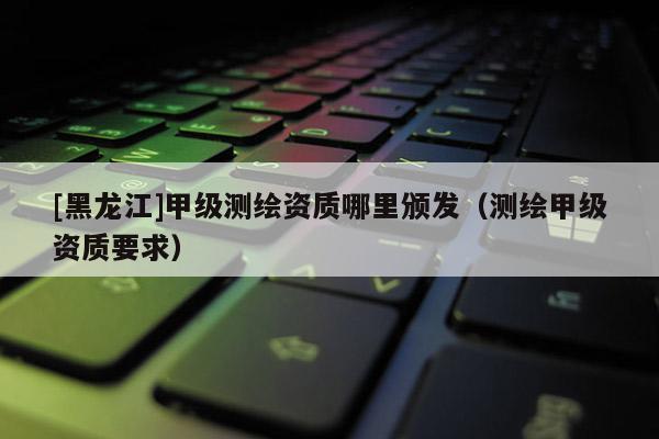 [黑龍江]甲級測繪資質哪里頒發（測繪甲級資質要求）