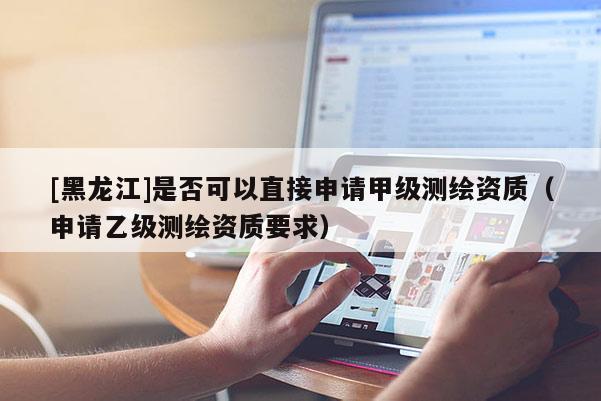 [黑龍江]是否可以直接申請甲級測繪資質（申請乙級測繪資質要求）