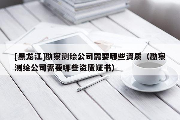 [黑龍江]勘察測繪公司需要哪些資質（勘察測繪公司需要哪些資質證書）