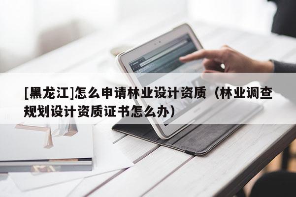 [黑龍江]怎么申請林業設計資質（林業調查規劃設計資質證書怎么辦）
