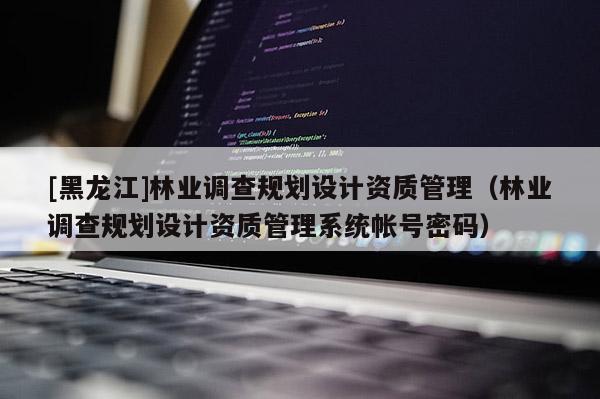 [黑龍江]林業調查規劃設計資質管理（林業調查規劃設計資質管理系統帳號密碼）