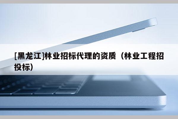 [黑龍江]林業招標代理的資質（林業工程招投標）