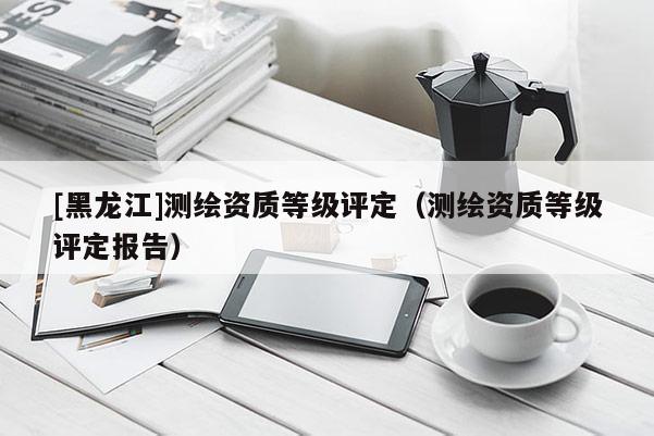 [黑龍江]測繪資質(zhì)等級評定（測繪資質(zhì)等級評定報告）