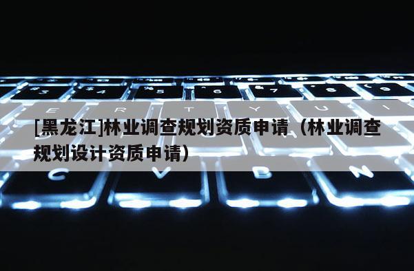[黑龍江]林業調查規劃資質申請（林業調查規劃設計資質申請）