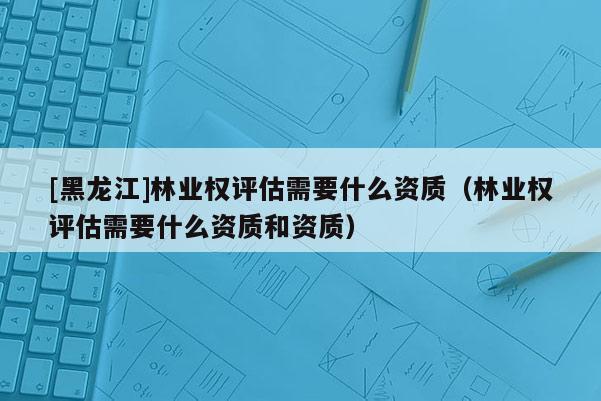 [黑龍江]林業權評估需要什么資質（林業權評估需要什么資質和資質）