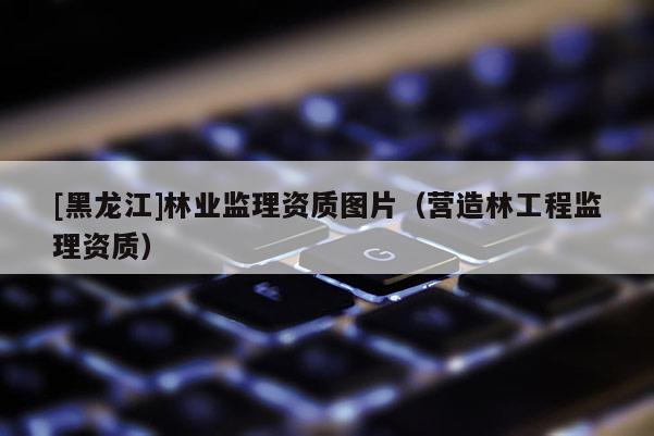 [黑龍江]林業監理資質圖片（營造林工程監理資質）