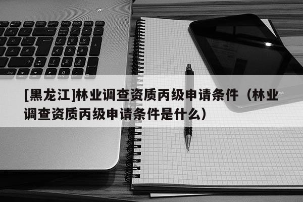 [黑龍江]林業(yè)調(diào)查資質(zhì)丙級(jí)申請(qǐng)條件（林業(yè)調(diào)查資質(zhì)丙級(jí)申請(qǐng)條件是什么）