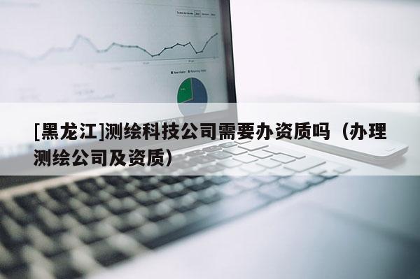 [黑龍江]測繪科技公司需要辦資質嗎（辦理測繪公司及資質）