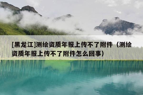 [黑龍江]測繪資質年報上傳不了附件（測繪資質年報上傳不了附件怎么回事）