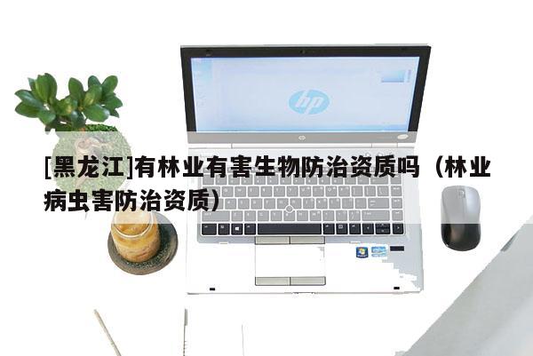 [黑龍江]有林業有害生物防治資質嗎（林業病蟲害防治資質）