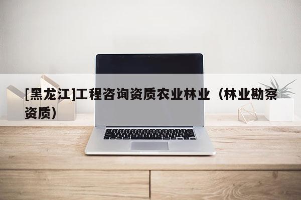 [黑龍江]工程咨詢資質農業林業（林業勘察資質）