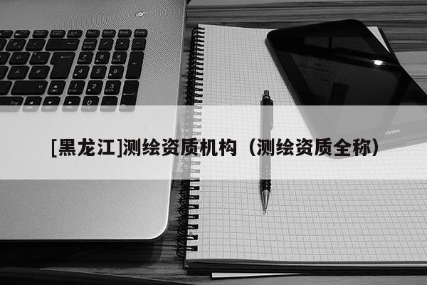 [黑龍江]測繪資質機構（測繪資質全稱）