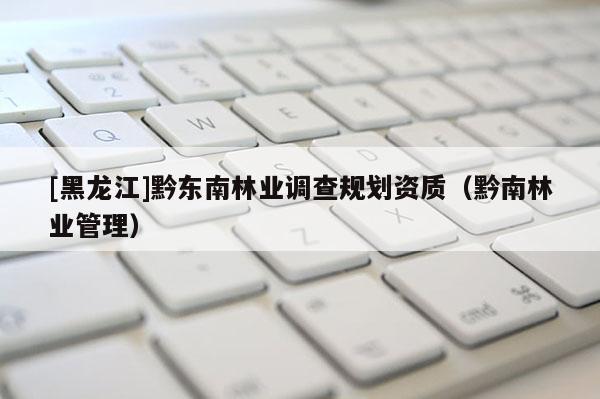 [黑龍江]黔東南林業調查規劃資質（黔南林業管理）