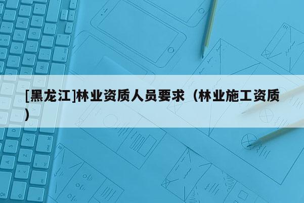 [黑龍江]林業資質人員要求（林業施工資質）