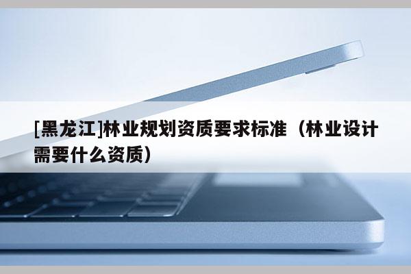 [黑龍江]林業(yè)規(guī)劃資質(zhì)要求標準（林業(yè)設計需要什么資質(zhì)）