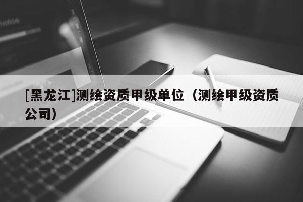 [黑龍江]測繪資質甲級單位（測繪甲級資質公司）