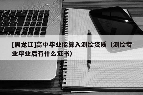 [黑龍江]高中畢業能算入測繪資質（測繪專業畢業后有什么證書）