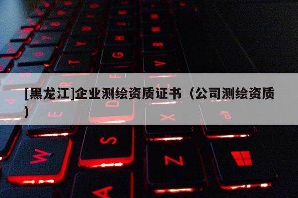 [黑龍江]企業測繪資質證書（公司測繪資質）