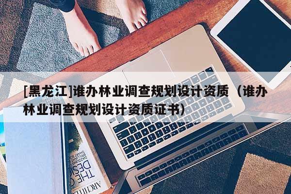 [黑龍江]誰辦林業(yè)調(diào)查規(guī)劃設(shè)計(jì)資質(zhì)（誰辦林業(yè)調(diào)查規(guī)劃設(shè)計(jì)資質(zhì)證書）
