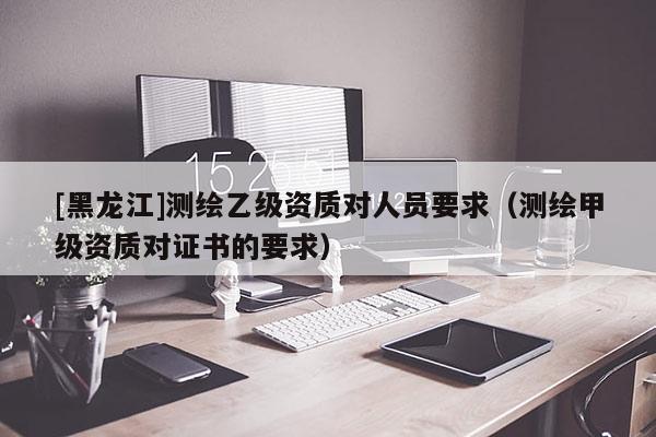 [黑龍江]測繪乙級資質對人員要求（測繪甲級資質對證書的要求）