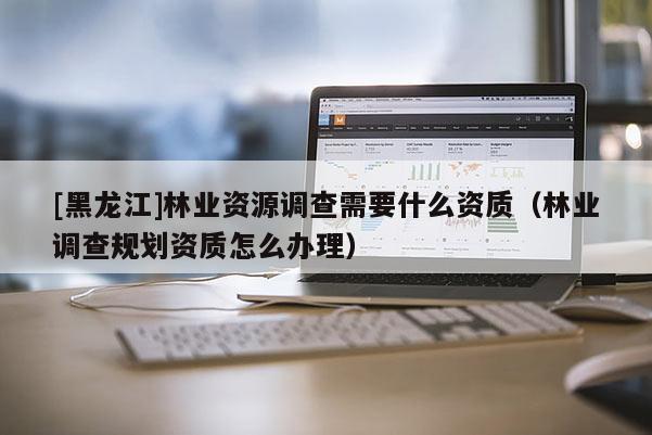 [黑龍江]林業資源調查需要什么資質（林業調查規劃資質怎么辦理）