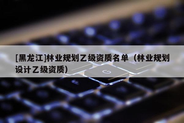 [黑龍江]林業規劃乙級資質名單（林業規劃設計乙級資質）