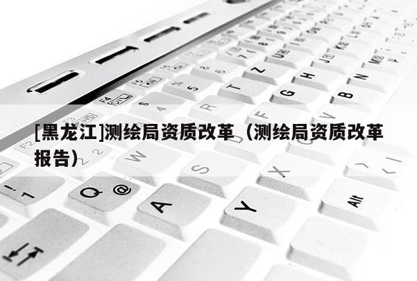 [黑龍江]測繪局資質改革（測繪局資質改革報告）