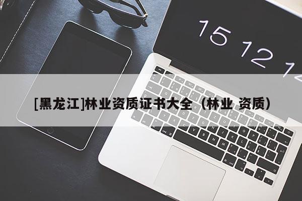 [黑龍江]林業(yè)資質(zhì)證書大全（林業(yè) 資質(zhì)）