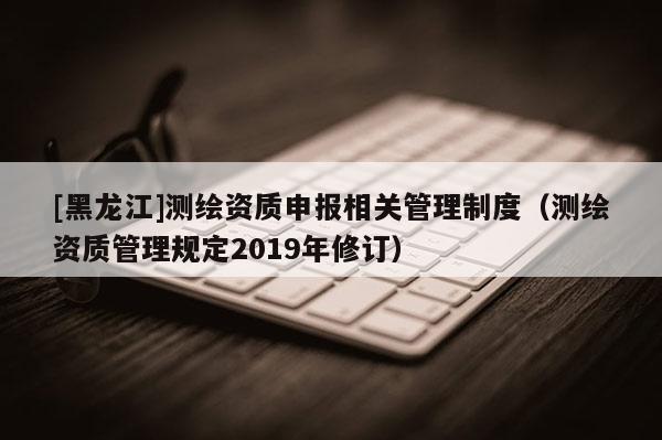 [黑龍江]測繪資質申報相關管理制度（測繪資質管理規定2019年修訂）