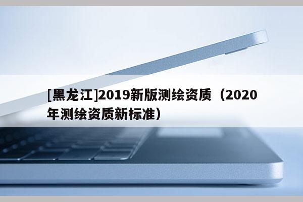 [黑龍江]2019新版測繪資質（2020年測繪資質新標準）
