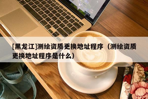 [黑龍江]測繪資質更換地址程序（測繪資質更換地址程序是什么）