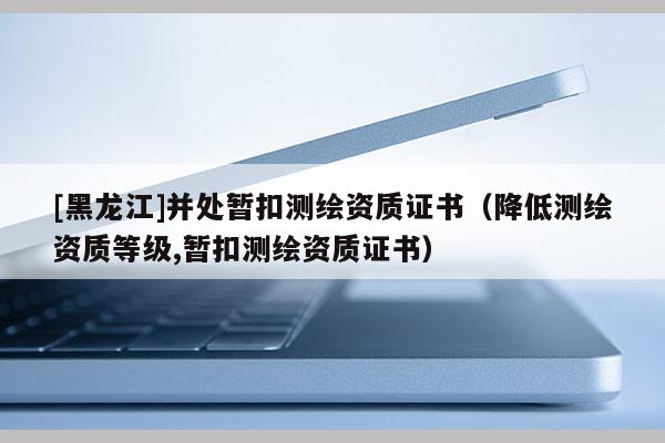 [黑龍江]并處暫扣測繪資質證書（降低測繪資質等級,暫扣測繪資質證書）