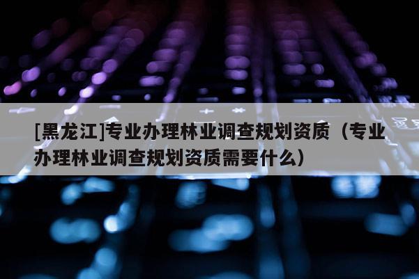 [黑龍江]專業辦理林業調查規劃資質（專業辦理林業調查規劃資質需要什么）