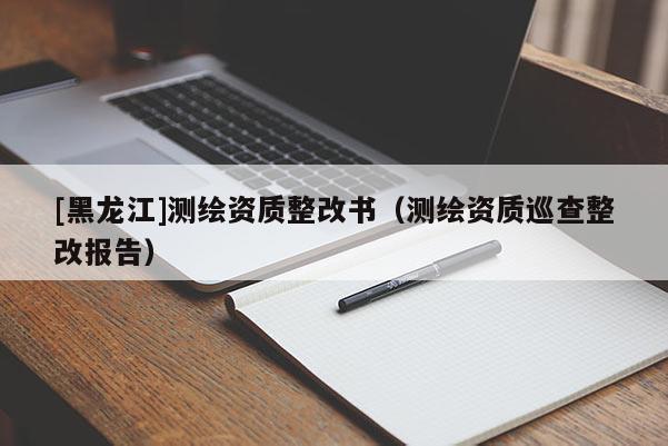 [黑龍江]測繪資質整改書（測繪資質巡查整改報告）
