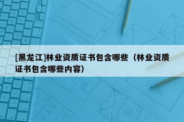 [黑龍江]林業資質證書包含哪些（林業資質證書包含哪些內容）